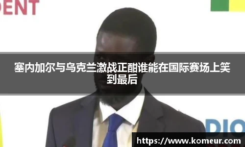 塞内加尔与乌克兰激战正酣谁能在国际赛场上笑到最后